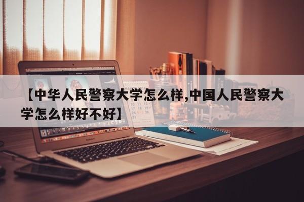 【中华人民警察大学怎么样,中国人民警察大学怎么样好不好】