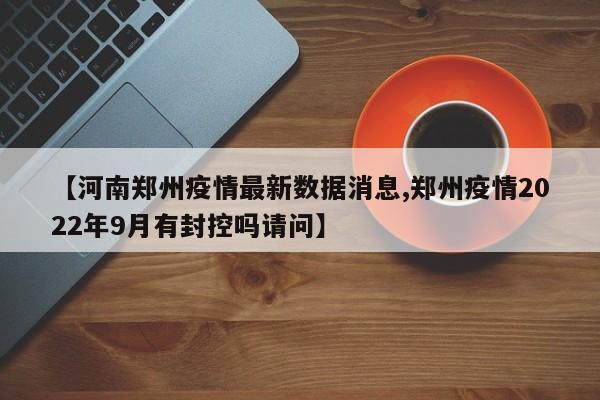 【河南郑州疫情最新数据消息,郑州疫情2022年9月有封控吗请问】