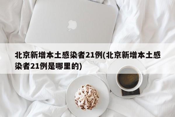 北京新增本土感染者21例(北京新增本土感染者21例是哪里的)