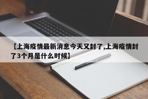 【上海疫情最新消息今天又封了,上海疫情封了3个月是什么时候】