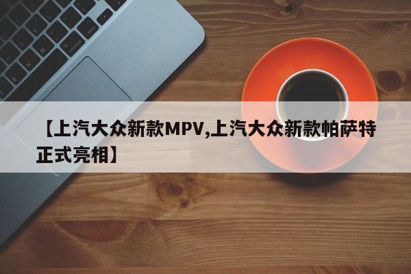 【上汽大众新款MPV,上汽大众新款帕萨特正式亮相】