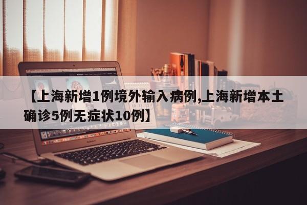 【上海新增1例境外输入病例,上海新增本土确诊5例无症状10例】