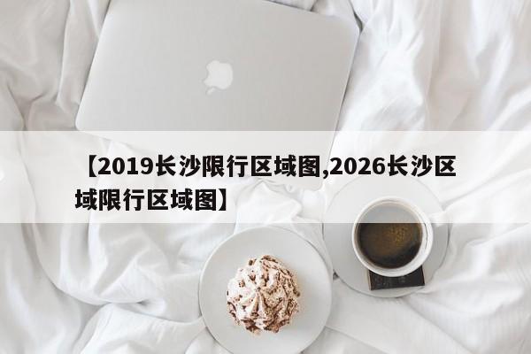 【2019长沙限行区域图,2026长沙区域限行区域图】