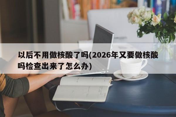 以后不用做核酸了吗(2026年又要做核酸吗检查出来了怎么办)