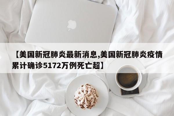 【美国新冠肺炎最新消息,美国新冠肺炎疫情累计确诊5172万例死亡超】