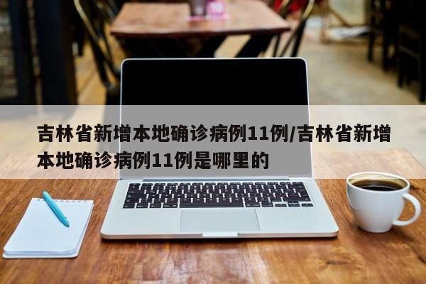 吉林省新增本地确诊病例11例/吉林省新增本地确诊病例11例是哪里的