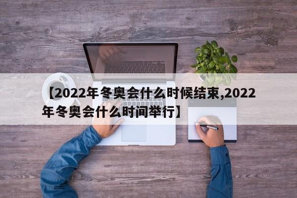 【2022年冬奥会什么时候结束,2022年冬奥会什么时间举行】
