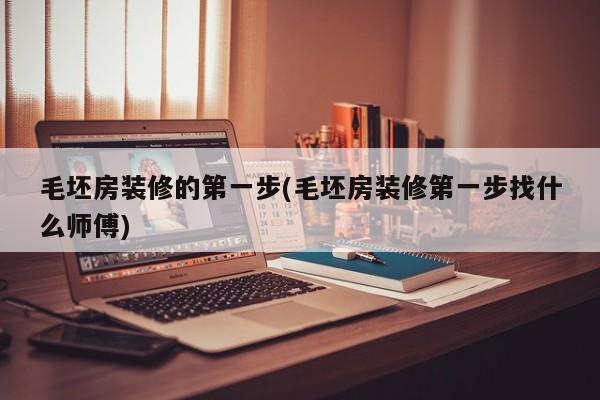 毛坯房装修的第一步(毛坯房装修第一步找什么师傅)
