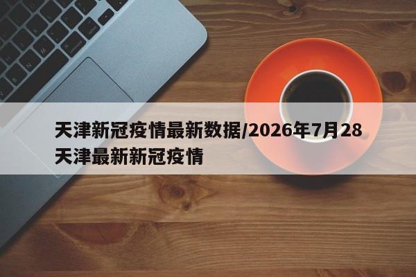 天津新冠疫情最新数据/2026年7月28天津最新新冠疫情