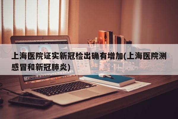 上海医院证实新冠检出确有增加(上海医院测感冒和新冠肺炎)