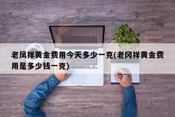老凤祥黄金费用今天多少一克(老冈祥黄金费用是多少钱一克)