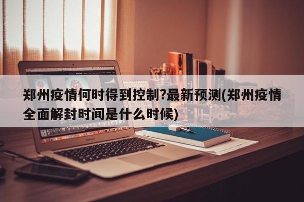 郑州疫情何时得到控制?最新预测(郑州疫情全面解封时间是什么时候)