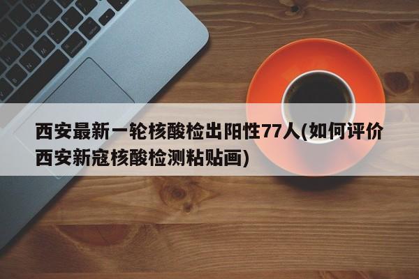 西安最新一轮核酸检出阳性77人(如何评价西安新寇核酸检测粘贴画)