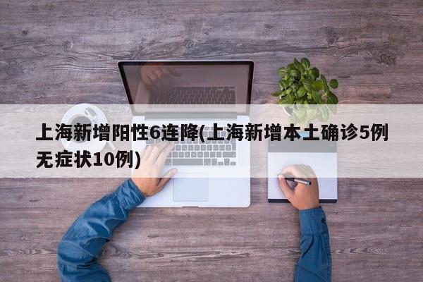 上海新增阳性6连降(上海新增本土确诊5例无症状10例)