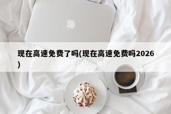 现在高速免费了吗(现在高速免费吗2026)