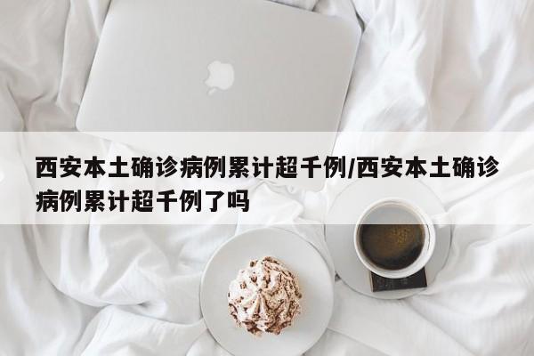 西安本土确诊病例累计超千例/西安本土确诊病例累计超千例了吗