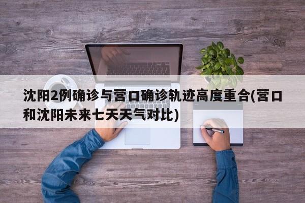 沈阳2例确诊与营口确诊轨迹高度重合(营口和沈阳未来七天天气对比)