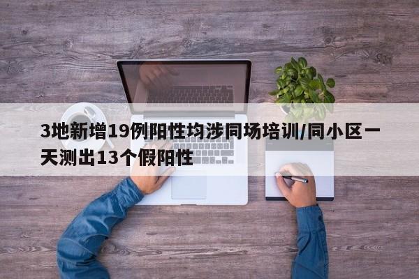 3地新增19例阳性均涉同场培训/同小区一天测出13个假阳性