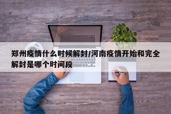 郑州疫情什么时候解封/河南疫情开始和完全解封是哪个时间段