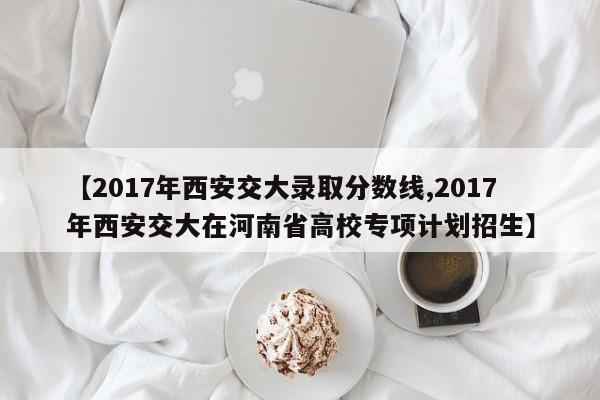 【2017年西安交大录取分数线,2017年西安交大在河南省高校专项计划招生】