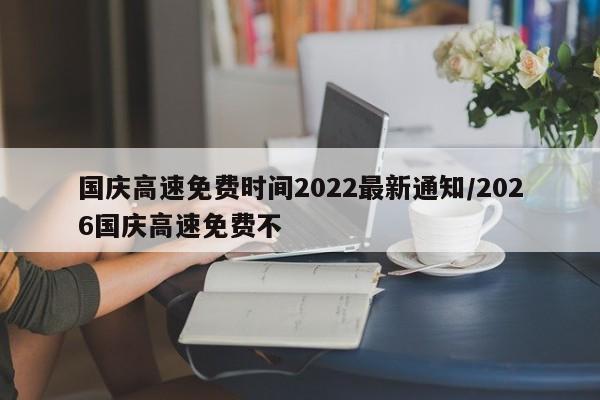 国庆高速免费时间2022最新通知/2026国庆高速免费不