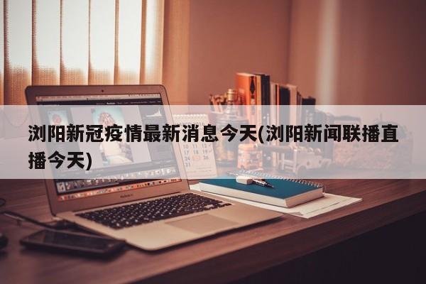 浏阳新冠疫情最新消息今天(浏阳新闻联播直播今天)