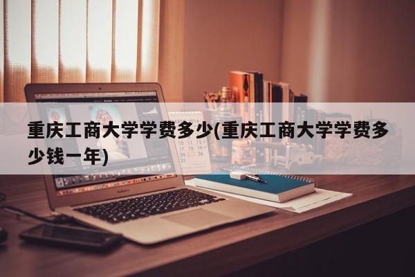 重庆工商大学学费多少(重庆工商大学学费多少钱一年)
