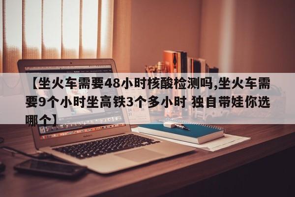 【坐火车需要48小时核酸检测吗,坐火车需要9个小时坐高铁3个多小时 独自带娃你选哪个】